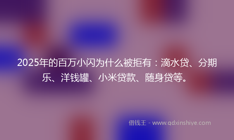 2025年的百万小闪为什么被拒有：滴水贷、分期乐、洋钱罐、小米贷款、随身贷等。