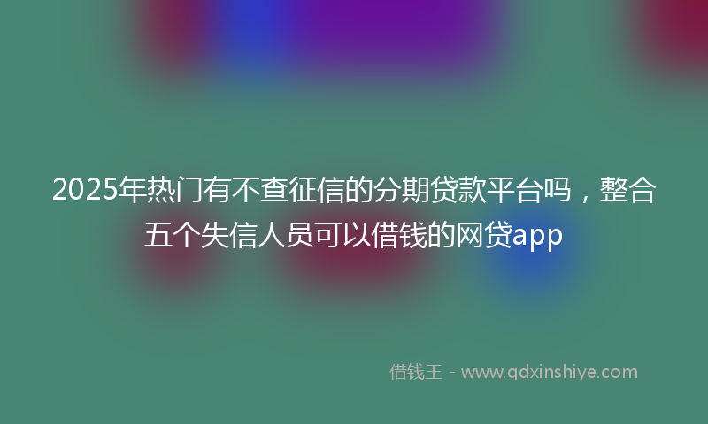 2025年热门有不查征信的分期贷款平台吗，整合五个失信人员可以借钱的网贷app