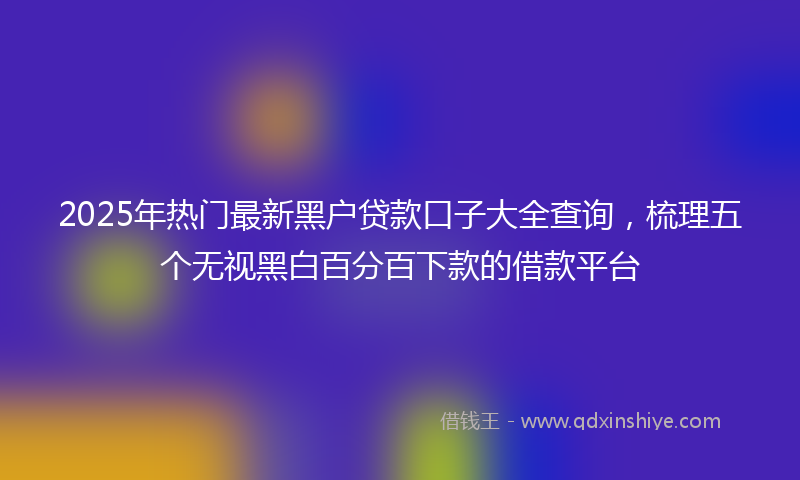 2025年热门最新黑户贷款口子大全查询，梳理五个无视黑白百分百下款的借款平台