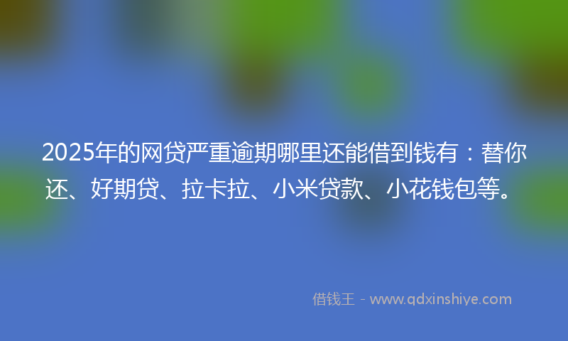 2025年的网贷严重逾期哪里还能借到钱有：替你还、好期贷、拉卡拉、小米贷款、小花钱包等。