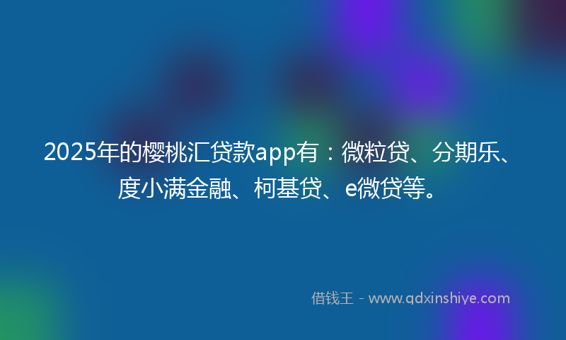 2025年的樱桃汇贷款app有：微粒贷、分期乐、度小满金融、柯基贷、e微贷等。