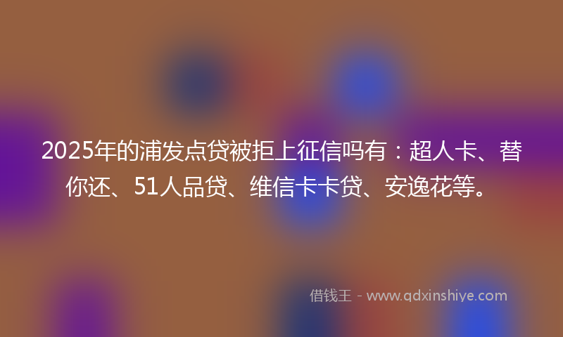 2025年的浦发点贷被拒上征信吗有：超人卡、替你还、51人品贷、维信卡卡贷、安逸花等。