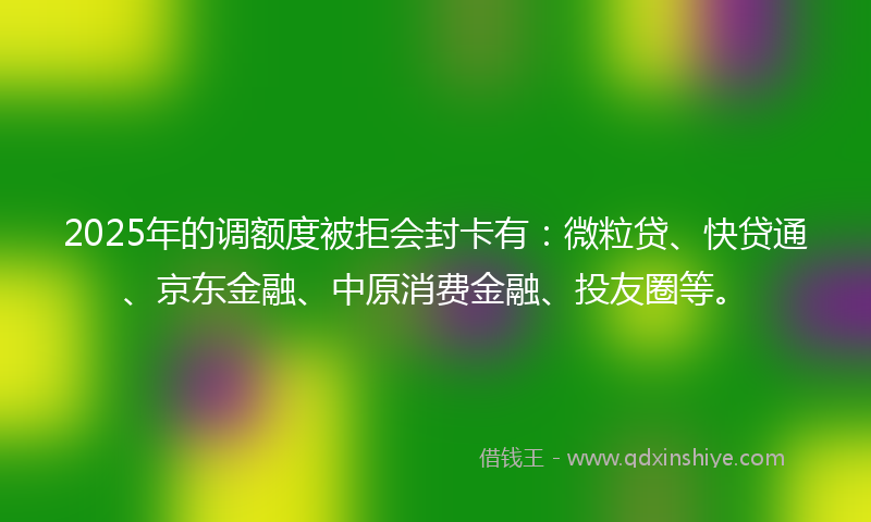 2025年的调额度被拒会封卡有：微粒贷、快贷通、京东金融、中原消费金融、投友圈等。