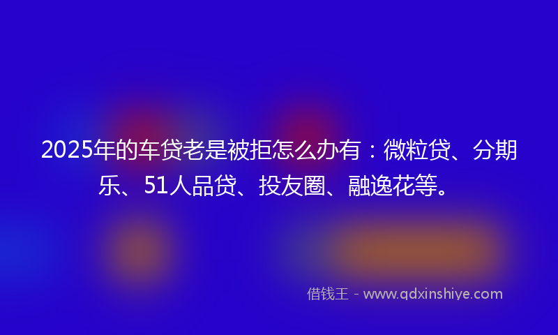 2025年的车贷老是被拒怎么办有：微粒贷、分期乐、51人品贷、投友圈、融逸花等。