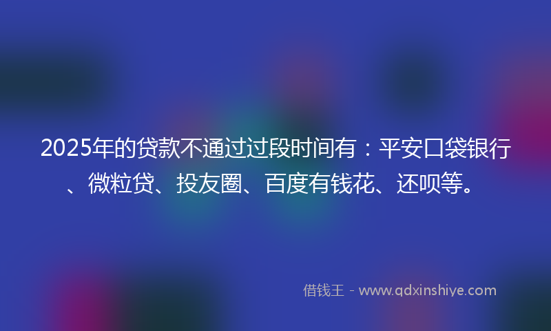 2025年的贷款不通过过段时间有：平安口袋银行、微粒贷、投友圈、百度有钱花、还呗等。
