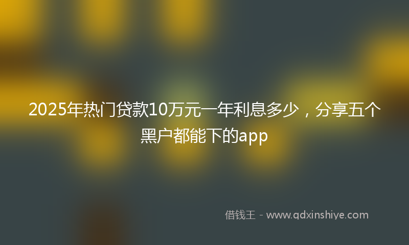 2025年热门贷款10万元一年利息多少，分享五个黑户都能下的app
