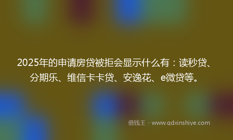 2025年的申请房贷被拒会显示什么有：读秒贷、分期乐、维信卡卡贷、安逸花、e微贷等。