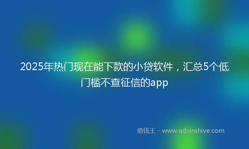 2025年热门现在能下款的小贷软件，汇总5个低门槛不查征信的app