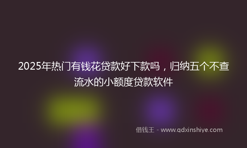 2025年热门有钱花贷款好下款吗，归纳五个不查流水的小额度贷款软件
