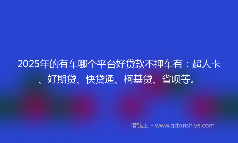 2025年的有车哪个平台好贷款不押车有：超人卡、好期贷、快贷通、柯基贷、省呗等。