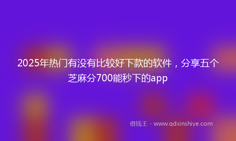 2025年热门有没有比较好下款的软件，分享五个芝麻分700能秒下的app