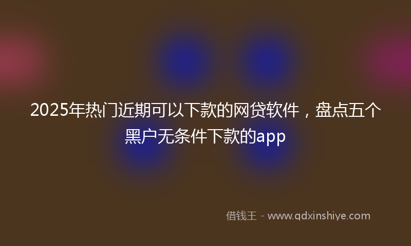 2025年热门近期可以下款的网贷软件，盘点五个黑户无条件下款的app