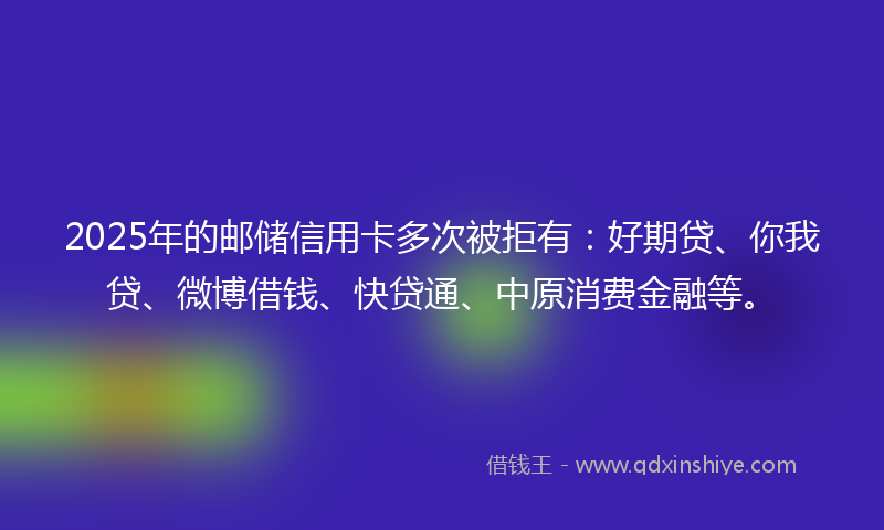2025年的邮储信用卡多次被拒有：好期贷、你我贷、微博借钱、快贷通、中原消费金融等。