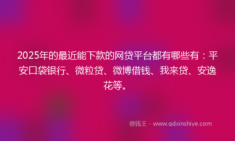 2025年的最近能下款的网贷平台都有哪些有：平安口袋银行、微粒贷、微博借钱、我来贷、安逸花等。