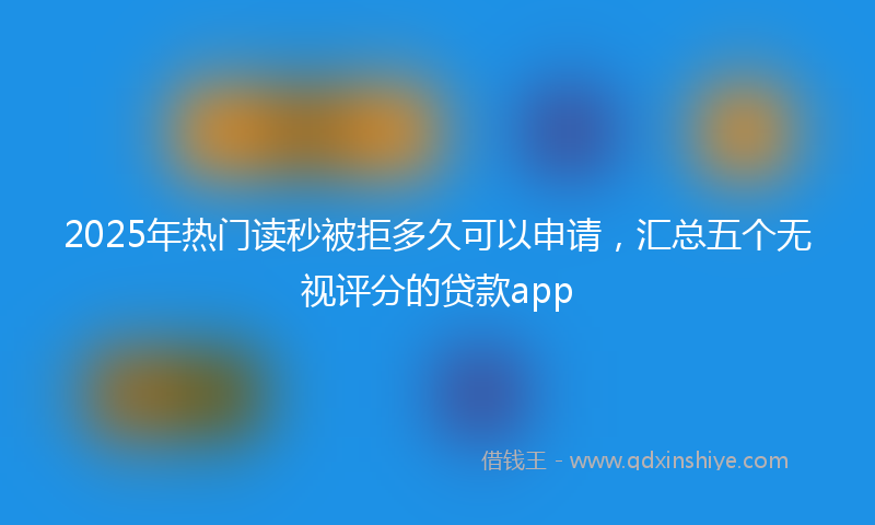 2025年热门读秒被拒多久可以申请，汇总五个无视评分的贷款app