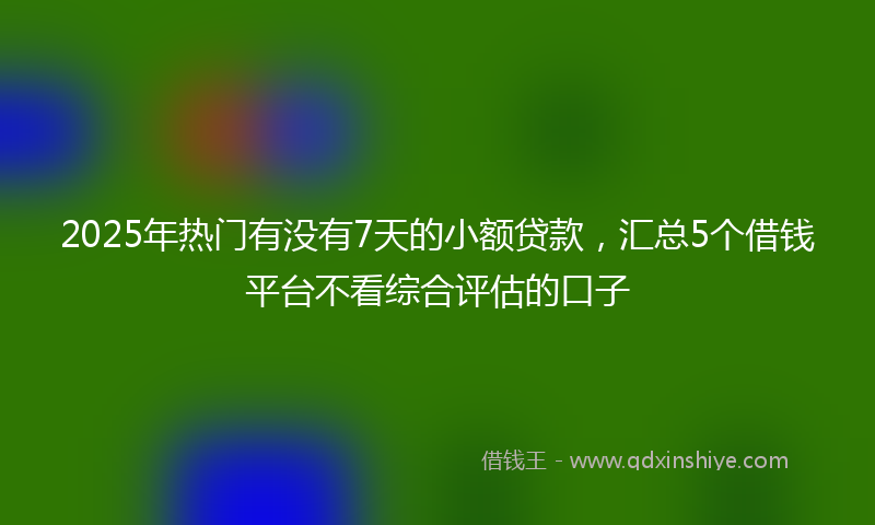 2025年热门有没有7天的小额贷款，汇总5个借钱平台不看综合评估的口子