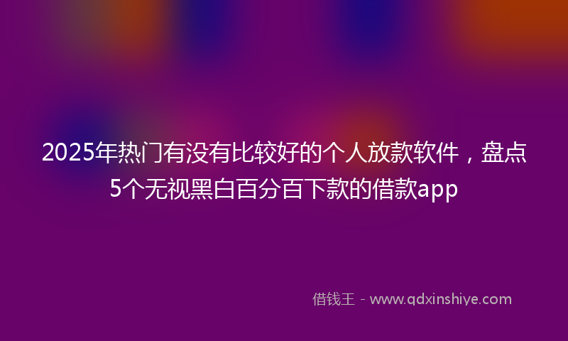 2025年热门有没有比较好的个人放款软件，盘点5个无视黑白百分百下款的借款app