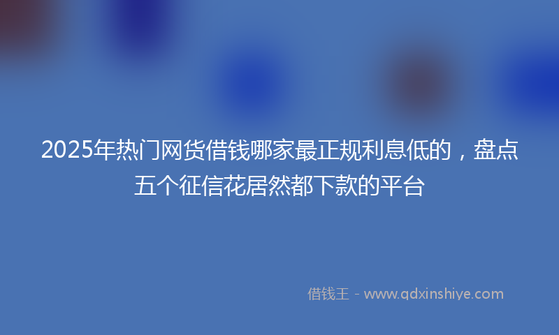2025年热门网货借钱哪家最正规利息低的，盘点五个征信花居然都下款的平台