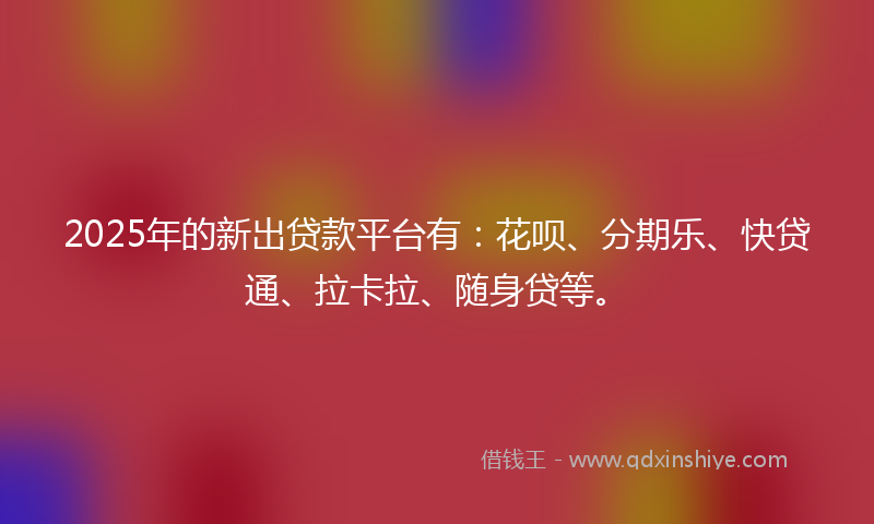 2025年的新出贷款平台有：花呗、分期乐、快贷通、拉卡拉、随身贷等。