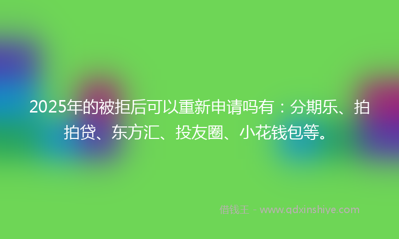 2025年的被拒后可以重新申请吗有：分期乐、拍拍贷、东方汇、投友圈、小花钱包等。