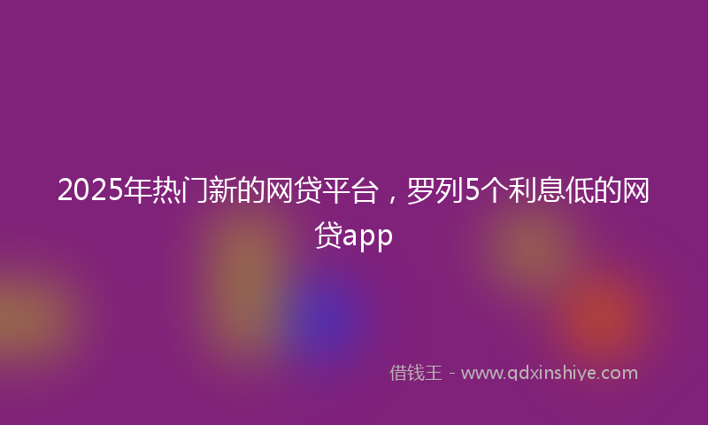 2025年热门新的网贷平台，罗列5个利息低的网贷app