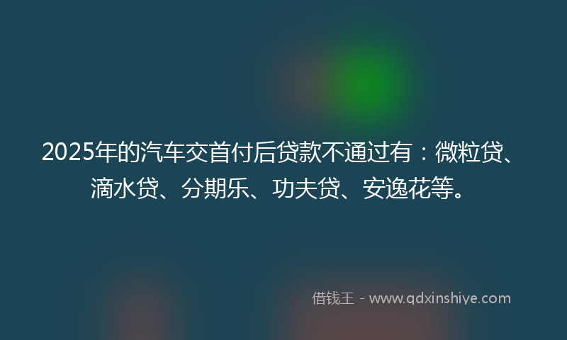 2025年的汽车交首付后贷款不通过有：微粒贷、滴水贷、分期乐、功夫贷、安逸花等。