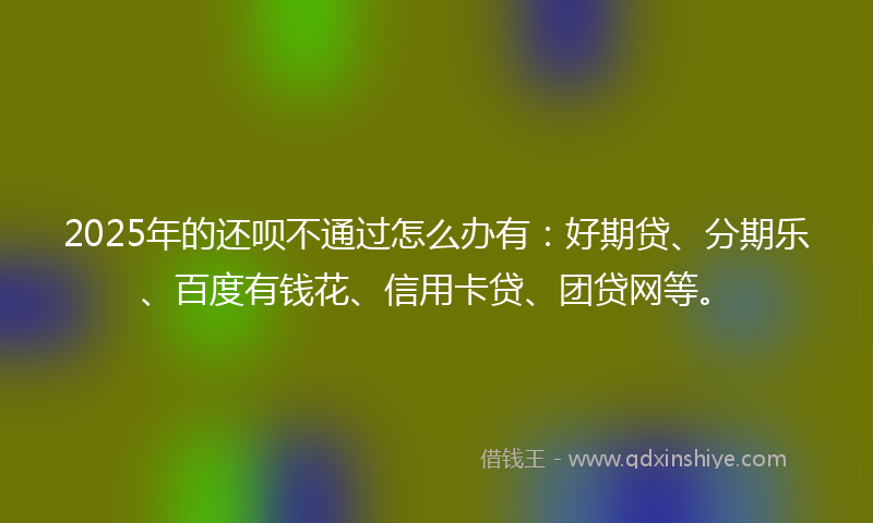 2025年的还呗不通过怎么办有：好期贷、分期乐、百度有钱花、信用卡贷、团贷网等。