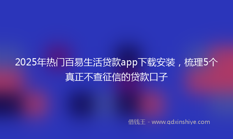 2025年热门百易生活贷款app下载安装，梳理5个真正不查征信的贷款口子