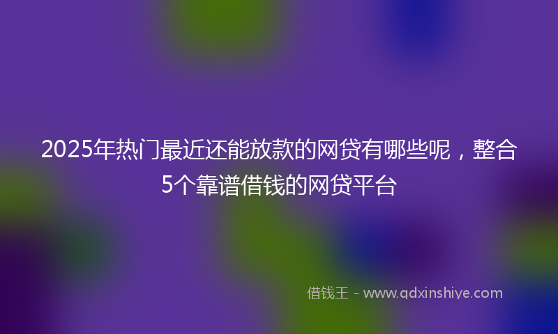 2025年热门最近还能放款的网贷有哪些呢，整合5个靠谱借钱的网贷平台