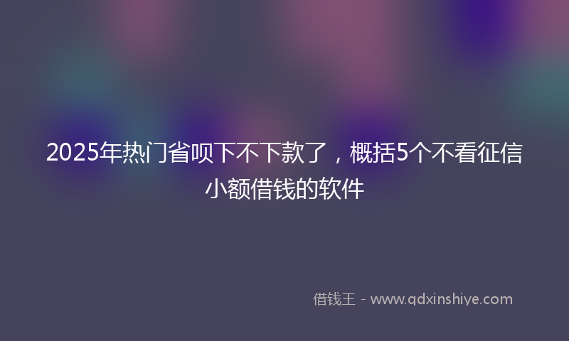 2025年热门省呗下不下款了，概括5个不看征信小额借钱的软件