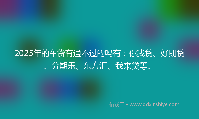 2025年的车贷有通不过的吗有：你我贷、好期贷、分期乐、东方汇、我来贷等。