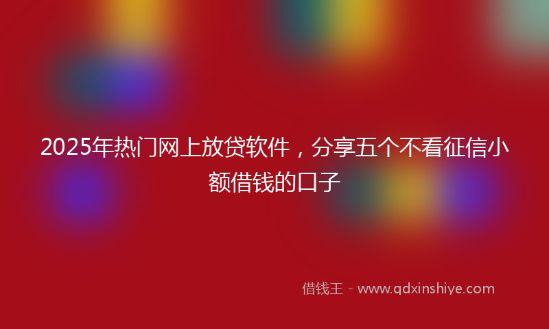 2025年热门网上放贷软件，分享五个不看征信小额借钱的口子