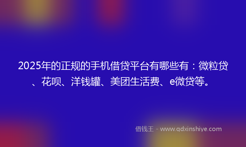2025年的正规的手机借贷平台有哪些有：微粒贷、花呗、洋钱罐、美团生活费、e微贷等。
