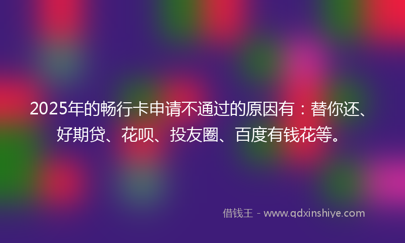 2025年的畅行卡申请不通过的原因有：替你还、好期贷、花呗、投友圈、百度有钱花等。