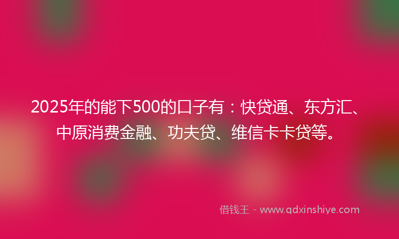 2025年的能下500的口子有：快贷通、东方汇、中原消费金融、功夫贷、维信卡卡贷等。