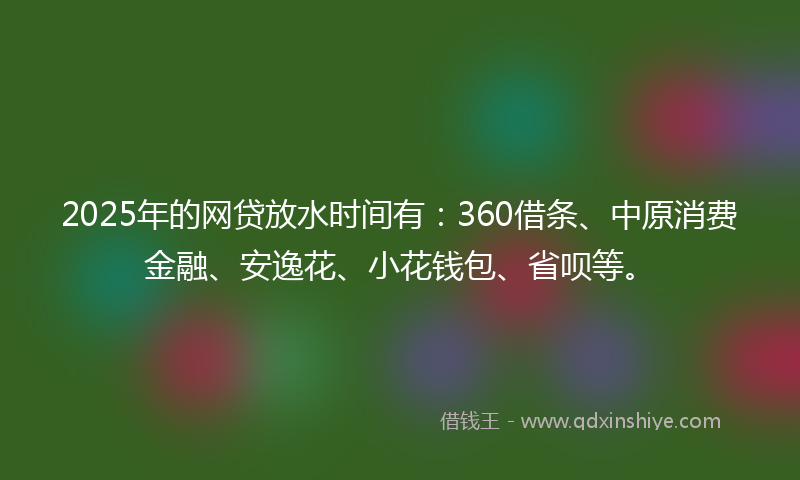 2025年的网贷放水时间有：360借条、中原消费金融、安逸花、小花钱包、省呗等。