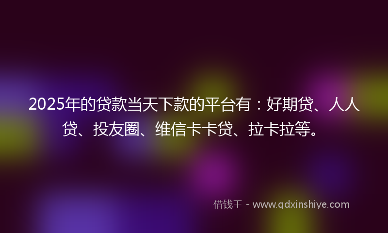 2025年的贷款当天下款的平台有：好期贷、人人贷、投友圈、维信卡卡贷、拉卡拉等。