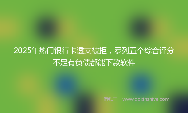 2025年热门银行卡透支被拒，罗列五个综合评分不足有负债都能下款软件