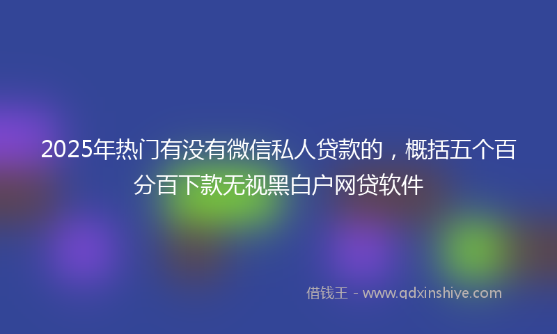 2025年热门有没有微信私人贷款的，概括五个百分百下款无视黑白户网贷软件