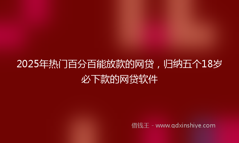 2025年热门百分百能放款的网贷，归纳五个18岁必下款的网贷软件