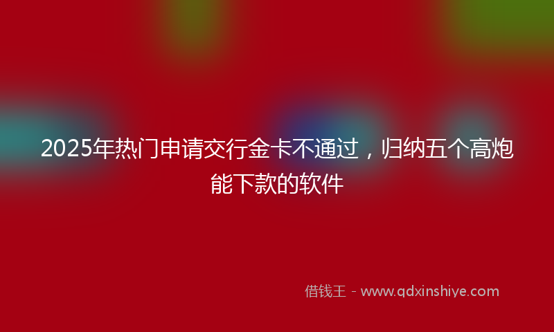 2025年热门申请交行金卡不通过，归纳五个高炮能下款的软件