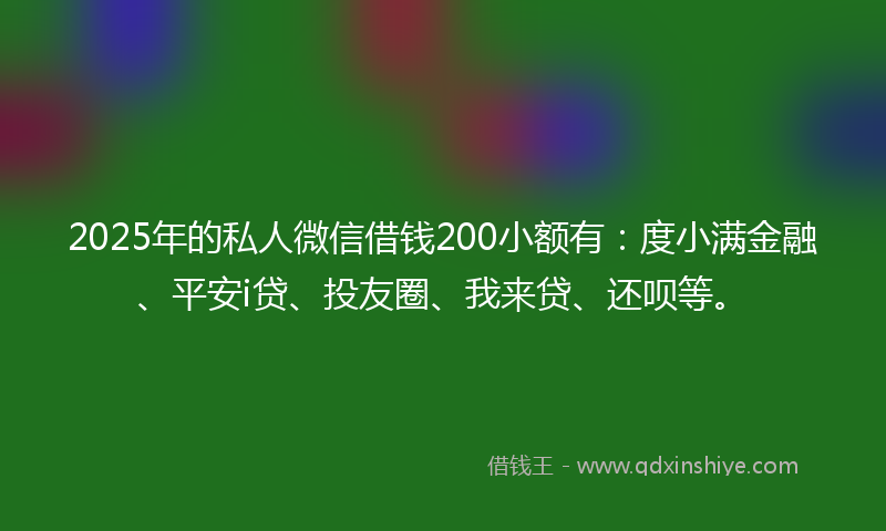 2025年的私人微信借钱200小额有：度小满金融、平安i贷、投友圈、我来贷、还呗等。