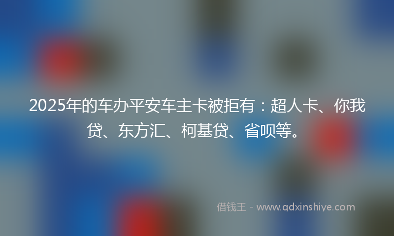 2025年的车办平安车主卡被拒有：超人卡、你我贷、东方汇、柯基贷、省呗等。