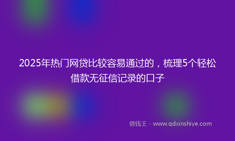 2025年热门网贷比较容易通过的，梳理5个轻松借款无征信记录的口子