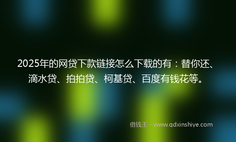 2025年的网贷下款链接怎么下载的有：替你还、滴水贷、拍拍贷、柯基贷、百度有钱花等。
