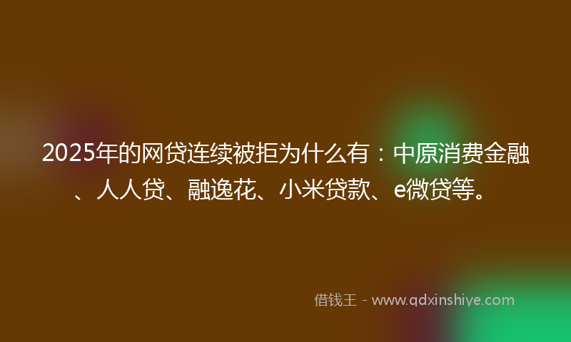 2025年的网贷连续被拒为什么有：中原消费金融、人人贷、融逸花、小米贷款、e微贷等。