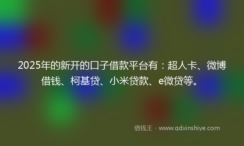 2025年的新开的口子借款平台有：超人卡、微博借钱、柯基贷、小米贷款、e微贷等。