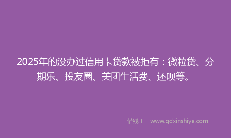 2025年的没办过信用卡贷款被拒有：微粒贷、分期乐、投友圈、美团生活费、还呗等。