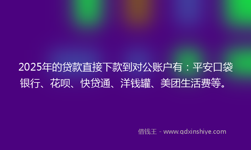 2025年的贷款直接下款到对公账户有：平安口袋银行、花呗、快贷通、洋钱罐、美团生活费等。