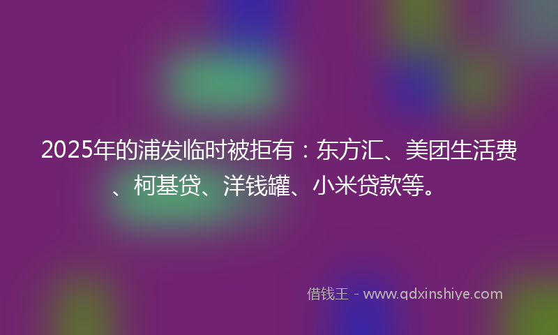 2025年的浦发临时被拒有：东方汇、美团生活费、柯基贷、洋钱罐、小米贷款等。